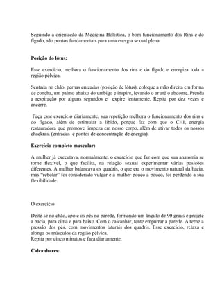 Seguindo a orientação da Medicina Holística, o bom funcionamento dos Rins e do
fígado, são pontos fundamentais para uma energia sexual plena.
Posição do lótus:
Esse exercício, melhora o funcionamento dos rins e do fígado e energiza toda a
região pélvica.
Sentada no chão, pernas cruzadas (posição de lótus), coloque a mão direita em forma
de concha, um palmo abaixo do umbigo e inspire, levando o ar até o abdome. Prenda
a respiração por alguns segundos e expire lentamente. Repita por dez vezes e
encerre.
Faça esse exercício diariamente, sua repetição melhora o funcionamento dos rins e
do fígado, além de estimular a libido, porque faz com que o CHI, energia
restauradora que promove limpeza em nosso corpo, além de ativar todos os nossos
chackras. (entradas e pontos de concentração de energia).
Exercício completo muscular:
A mulher já executava, normalmente, o exercício que faz com que sua anatomia se
torne flexível, o que facilita, na relação sexual experimentar várias posições
diferentes. A mulher balançava os quadris, o que era o movimento natural da bacia,
mas “rebolar” foi considerado vulgar e a mulher pouco a pouco, foi perdendo a sua
flexibilidade.
O exercício:
Deite-se no chão, apoie os pés na parede, formando um ângulo de 90 graus e projete
a bacia, para cima e para baixo. Com o calcanhar, tente empurrar a parede. Alterne a
pressão dos pés, com movimentos laterais dos quadris. Esse exercício, relaxa e
alonga os músculos da região pélvica.
Repita por cinco minutos e faça diariamente.
Calcanhares:
 