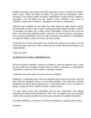 Sentada, massageie o pé, pegue cada dedo, apertando a ponta, torcendo de um lado a
outro e puxe. Repita em todos os dedos. Vá agora para os calcanhares. Neles,
encontra-se um número grande de pontos, relacionados a região genital. (durante a
massagem, você irá repetir em seu amado.), nesse momento, você estará se
cuidando. “aquecendo as turbinas”. Massageie muito bem os calcanhares.
Aproveite para trabalhar os seus dedos das mãos. Pegue um dedo, aperte a ponta,
torcendo para um lado e para o outro e termine puxando. Repita em todos os dedos.
A massagem nos dedos, pés e mãos, relaxa, eliminando a tensão do dia a dia, use
esses exercícios para preparar-se para o momento em que irá começar a massagem.
Essa é sua auto preparação. Como vê, todo o processo, visa melhorar o desempenho
e a saúde de ambos, se não fosse assim, não teria sentido.
Você não irá se tornar uma gueixa, que somente dava prazer ao seu amo, você irá
usufruir de todo o processo e todo o prazer que seu amado obterá na massagem, será
compartilhado.
Nada mais justo.
ALIMENTOS E CHÁS AFRODISÍACOS:
Em nosso primeiro trabalho, somente era citados os chás que podemos servir antes
de uma sessão da massagem sensual, mas nos cursos e palestras, as participantes
começaram a cobrar que fosse citados os alimentos também.
Ampliamos um pouco então, essa parte de nosso trabalho.
Realmente, é importante que se fale dos alimentos que devem ser servidos antes de
uma sessão de massagem. Deve-se evitar pratos pesados, como feijoadas, refeições
compostas por muitos pratos diferentes etc.., É preferível que se sirva, um peixe ou
frango, no lugar da carne vermelha, prefira saladas e sopas.
E já que vamos servir uma comidinha, que ela seja “temperada” com alguma
especiaria que tenha efeitos afrodisíacos. São vários os temperos que tem esse efeito
e dentre eles, se pode escolher um ou mais para acrescentar no preparo dos pratos.
Em ordem alfabética, os temperos com efeitos afrodisíacos, segundo vários autores.
Alcaparra
 