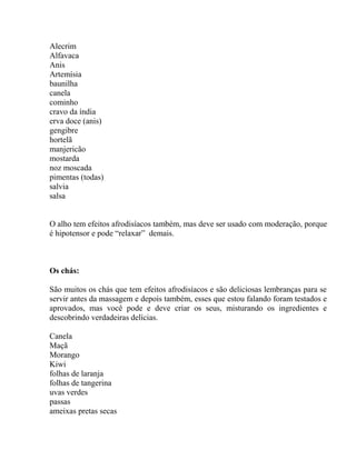 Alecrim
Alfavaca
Anis
Artemísia
baunilha
canela
cominho
cravo da índia
erva doce (anis)
gengibre
hortelã
manjericão
mostarda
noz moscada
pimentas (todas)
salvia
salsa
O alho tem efeitos afrodisíacos também, mas deve ser usado com moderação, porque
é hipotensor e pode “relaxar” demais.
Os chás:
São muitos os chás que tem efeitos afrodisíacos e são deliciosas lembranças para se
servir antes da massagem e depois também, esses que estou falando foram testados e
aprovados, mas você pode e deve criar os seus, misturando os ingredientes e
descobrindo verdadeiras delícias.
Canela
Maçã
Morango
Kiwi
folhas de laranja
folhas de tangerina
uvas verdes
passas
ameixas pretas secas
 