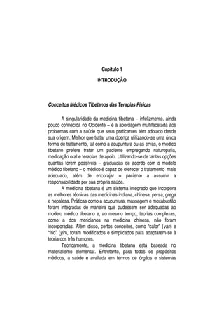 Capítulo 1

                         INTRODUÇÃO



Conceitos Médicos Tibetanos das Terapias Físicas

         A singularidade da medicina tibetana – infelizmente, ainda
pouco conhecida no Ocidente – é a abordagem multifacetada aos
problemas com a saúde que seus praticantes têm adotado desde
sua origem. Melhor que tratar uma doença utilizando-se uma única
forma de tratamento, tal como a acupuntura ou as ervas, o médico
tibetano prefere tratar um paciente empregando naturopatia,
medicação oral e terapias de apoio. Utilizando-se de tantas opções
quantas forem possíveis – graduadas de acordo com o modelo
médico tibetano – o médico é capaz de oferecer o tratamento mais
adequado, além de encorajar o paciente a assumir a
responsabilidade por sua própria saúde.
         A medicina tibetana é um sistema integrado que incorpora
as melhores técnicas das medicinas indiana, chinesa, persa, grega
e nepalesa. Práticas como a acupuntura, massagem e moxabustão
foram integradas de maneira que pudessem ser adequadas ao
modelo médico tibetano e, ao mesmo tempo, teorias complexas,
como a dos meridianos na medicina chinesa, não foram
incorporadas. Além disso, certos conceitos, como “calor” (yan) e
“frio” (yin), foram modificados e simplicados para adaptarem-se à
teoria dos três humores.
         Teoricamente, a medicina tibetana está baseada no
materialismo elementar. Entretanto, para todos os propósitos
médicos, a saúde é avaliada em termos de órgãos e sistemas
 