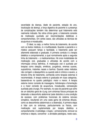 severidade da doença, idade do paciente, estação do ano,
localização da doença, a força digestiva do paciente e a presença
de complicações também irão determinar qual tratamento está
realmente indicado. Na rotina clínica geral, o tratamento consiste
de medicação auxiliada por recomendações dietéticas e
comportamentais. Em certos casos, são utilizadas as técnicas de
acupuntura e moxabustão.
        O ideal, ou seja, a melhor forma de tratamento, de acordo
com os textos médicos, é o multifacetado. Quando o paciente e o
médico possuem tempo e facilidade, o tratamento pode ser
altamente elaborado e graduado. A primeira conduta é a terapia
dietética e comportamental, a qual normalmente apóia a segunda
linha de tratamento – o medicamentoso. Há onze modalidades de
medicação oral, graduadas e utilizadas de acordo com a
informação clínica definitiva. A medicação oral é auxiliada por
terapias como oleação, eméticos, purgativos, enemas suaves,
supositórios, inalantes nasais e banhos. Quando estes métodos
não corrigem o desequilíbrio ou quando este é crônico e severo, a
terceira linha de tratamento, conhecida como terapias externas é
recomendada. A terapia externa é graduada em duas categorias,
baseando-se no quadro patológico: maior e menor. A terapia
externa menor consiste de massagens, hidroterapia e fomentação
e a maior consiste de acupuntura, moxabustão, venissecção
auxiliada pela cirurgia. Por exemplo, no caso do paciente que sofre
de um distúrbio geral de rLung, com sintomas físicos principais de
distensão e desconforto abdominal (este distúrbio é uma condição
de excesso, com problemas funcionais do sistema nervoso
simpático, resultando em uma vasta gama de sintomas difusos,
como os desconfortos abdominais e a distensão). A primeira etapa
é lidar com os sintomas, particularmente os físicos, com
medicação oral suplementada por terapia dietética e
comportamental. A estratégia é dupla – primeiramente, remover os
sintomas e depois, concentrar a atividade patológica, neste caso,

                                                                 3
 
