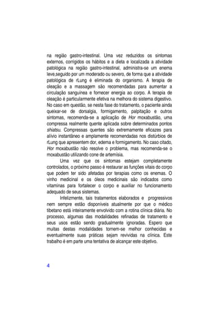 na região gastro-intestinal. Uma vez reduzidos os sintomas
externos, corrigidos os hábitos e a dieta e localizada a atividade
patológica na região gastro-intestinal, administra-se um enema
leve,seguido por um moderado ou severo, de forma que a atividade
patológica de rLung é eliminada do organismo. A terapia de
oleação e a massagem são recomendadas para aumentar a
circulação sanguínea e fornecer energia ao corpo. A terapia de
oleação é particularmente efetiva na melhora do sistema digestivo.
No caso em questão, se nesta fase do tratamento, o paciente ainda
queixar-se de dorsalgia, formigamento, palpitação e outros
sintomas, recomenda-se a aplicação de Hor moxabustão, uma
compressa realmente quente aplicada sobre determinados pontos
shiatsu. Compressas quentes são extremamente eficazes para
alívio instantâneo e amplamente recomendadas nos distúrbios de
rLung que apresentem dor, edema e formigamento. No caso citado,
Hor moxabustão não resolve o problema, mas recomenda-se o
moxabustão utilizando cone de artemísia.
        Uma vez que os sintomas estejam completamente
controlados, o próximo passo é restaurar as funções vitais do corpo
que podem ter sido afetadas por terapias como os enemas. O
vinho medicinal e os óleos medicinais são indicados como
vitaminas para fortalecer o corpo e auxiliar no funcionamento
adequado de seus sistemas.
        Infelizmente, tais tratamentos elaborados e progressivos
nem sempre estão disponíveis atualmente por que o médico
tibetano está inteiramente envolvido com a rotina clínica diária. No
processo, algumas das modalidades refinadas de tratamento e
seus usos estão sendo gradualmente ignoradas. Espero que
muitas destas modalidades tornem-se melhor conhecidas e
eventualmente suas práticas sejam revividas na clínica. Este
trabalho é em parte uma tentativa de alcançar este objetivo.



4
 