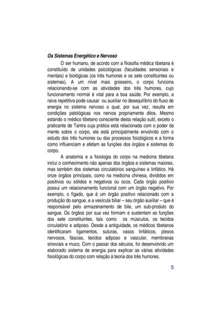 Os Sistemas Energético e Nervoso
        O ser humano, de acordo com a filosofia médica tibetana é
constituído de unidades psicológicas (faculdades sensoriais e
mentais) e biológicas (os três humores e os sete constituintes ou
sistemas). A um nível mais grosseiro, o corpo funciona
relacionando-se com as atividades dos três humores, cujo
funcionamento normal é vital para a boa saúde. Por exemplo, a
raiva repetitiva pode causar ou auxiliar no desequilíbrio do fluxo de
energia no sistema nervoso o qual, por sua vez, resulta em
condições patológicas nos nervos propriamente ditos. Mesmo
estando o médico tibetano consciente desta relação sutil, exceto o
praticante de Tantra cuja prática está relacionada com o poder da
mente sobre o corpo, ele está principalmente envolvido com o
estudo dos três humores ou dos processos fisiológicos e a forma
como influenciam e afetam as funções dos órgãos e sistemas do
corpo.
        A anatomia e a fisiologia do corpo na medicina tibetana
inclui o conhecimento não apenas dos órgãos e sistemas maiores,
mas também dos sistemas circulatórios sanguíneo e linfático. Há
onze órgãos principais, como na medicina chinesa, divididos em
positivos ou sólidos e negativos ou ocos. Cada órgão positivo
possui um relacionamento funcional com um órgão negativo. Por
exemplo, o fígado, que é um órgão positivo relacionado com a
produção do sangue, e a vesícula biliar – seu órgão auxiliar – que é
responsável pelo armazenamento de bile, um sub-produto do
sangue. Os órgãos por sua vez formam e sustentam as funções
dos sete constituintes, tais como os músculos, os tecidos
circulatório e adiposo. Desde a antiguidade, os médicos tibetanos
identificaram ligamentos, suturas, vasos linfáticos, plexos
nervosos, fáscias, tecidos adiposo e vascular, membranas
sinoviais e muco. Com o passar dos séculos, foi desenvolvido um
elaborado sistema de energia para explicar as várias atividades
fisiológicas do corpo com relação à teoria dos três humores.

                                                                   5
 