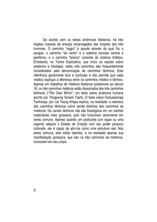 De acordo com os textos antômicos tibetanos, há três
trajetos maiores de energia encarregados das funções dos três
humores. O caminho “negro” é aquele através do qual flui o
sangue, o caminho “do vento” é o sistema nervoso central e
periférico, e o caminho “branco” consiste do sistema linfático.
Entretanto, no Tantra Explicativo, que inclui as seções sobre
anatomia e fisiologia, estes três caminhos são frequentemente
considerados pela denominação de caminhos tântricos. Esta
referência geralmente leva à confusão e não permite que cada
médico explique a diferença entre os caminhos médico e tântrico.
Apenas em trabalhos de médicos tibetanos posteriores ao século
16, os três caminhos médicos estão dissociados dos três caminhos
tântricos (“The Cear Mirror”, um texto sobre anatomia humana
escrito por Thogwong Sonam Tashi). O texto sobre Guhyasamaja
Tantraraja, por rJe Tsong Khapa explica, na realidade, a natureza
dos caminhos tântricos como sendo distintos dos caminhos da
medicina. Os canais tântricos não são fisiológicos em um sentido
materialista mais grosseiro, pois não funcionam ativamente em
seres comuns. Apenas quando um praticante (um iogue ou uma
ioguine) adquire o Estado de Criação com seu poder psíquico
cultivado, ele é capaz de abri-los como uma estrutura real. Nos
seres comuns, eles estão latentes, e na realidade apenas sua
manifestação grosseira, que são os três caminhos da medicina,
funcionam em seu corpo.




6
 
