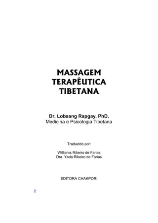 MASSAGEM
      TERAPÊUTICA
        TIBETANA


     Dr. Lobsang Rapgay, PhD.
    Medicina e Psicologia Tibetana



              Traduzido por:

        Williams Ribeiro de Farias
        Dra. Yeda Ribeiro de Farias




          EDITORA CHAKPORI


2
 