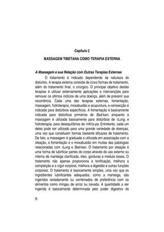 Capítulo 2

      MASSAGEM TIBETANA COMO TERAPIA EXTERNA


A Massagem e sua Relação com Outras Terapias Externas
        O tratamento é indicado dependendo da natureza do
distúrbio. A terapia externa consiste de cinco formas de tratamento,
além do tratamento final, o cirúrgico. O principal objetivo destas
terapias é utilizar externamente aplicações e intervenções para
remover os últimos indícios de uma doença, além de prevenir sua
recorrência. Cada uma das terapias externas, fomentação,
massagem, hidroterapia, moxabustão e acupuntura, e venisecção é
indicada para distúrbios específicos. A fomentação é basicamente
indicada para distúrbios primários de Bad-kan, enquanto a
massagem é utilizada basicamente para distúrbios de rLung, e
hidroterapia, para desequilíbrios de mKris-pa. Entretanto, cada um
deles pode ser utilizado para uma grande variedade de doenças,
uma vez que constituem formas bastante eficazes de tratamento.
De fato, a massagem é graduada e utilizada em associação com a
oleação, a fomentação e o moxabustão em muitas das patologias
relacionadas com rLung e Bad-kan. O tratamento por oleação é
uma forma de lubrificar partes do corpo através do uso externo ou
interno de manteiga clarificada, óleo, gorduras e medula óssea. O
tratamento não apenas proporciona a tonificação, melhora a
compleição e o vigor corporal, melhora a digestão e outras funções
corporais. O tratamento é basicamente simples, uma vez que os
ingredientes lubrificantes adequados, como a manteiga, são
ingeridos isoladamente ou combinados de preferência com os
alimentos como mingau de arroz ou cevada. A quantidade a ser
ingerida é basicamente determinada pelo poder digestivo do

8
 