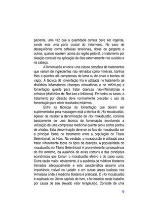 paciente, uma vez que a quantidade correta deve ser ingerida,
sendo esta uma parte crucial do tratamento. No caso de
desequilíbrios como cefaléias tensionais, dores de garganta e
outras, quando ocorrem acima da região peitoral, o tratamento por
oleação consiste na aplicação de óleo externamente nos ouvidos e
na cabeça.
        A fomentação envolve uma classe completa de tratamentos
que variam de ingredientes não refinados como minerais, banhos
frios e quentes até compressas de lama ou de ervas e banhos de
vapor. A técnica de fomentação fria é utilizada no tratamento de
distúrbios inflamatórios (doenças circulatórias e de mKris-pa) e
fomentação quente para tratar doenças não-inflamatórias e
crônicas (distúrbios de Bad-kan e linfáticos). Em todos os casos, o
tratamento por oleação deve normalmente preceder o uso da
fomentação para obter resultados máximos.
        Entre as técnicas de fomentação que devem ser
suplementadas pela massagem está a técnica do Hor moxabustão.
Apesar de receber a denominação de Hor moxabustão, consiste
basicamente de uma técnica de fomentação envolvendo a
utilização de uma compressa medicinal quente sobre certos pontos
de shiatsu. Esta denominação deve-se ao fato do moxabustão ser
a principal forma de tratamento entre a população do Tibete
Setentrional, os Hors. Na verdade, o moxabustão é utilizado para
tratar virtualmente todos os tipos de doenças. A popularidade do
moxabustão no Tibete Setentrional é provavelmente consequência
do frio extremo, da ausência de ervas comuns e das condições
econômicas que tornam o moxabustão efetivo e de baixo custo.
Outra razão maior, obviamente, é a ausência de médicos tibetanos
treinados adequadamente e esta característica assume uma
importância visível no Ladakh e em outras áreas budistas nos
Himalaias onde a medicina tibetana é praticada. O Hor moxabustão
é explicado no último capítulo do livro, e foi inserido neste trabalho
por causa de seu elevado valor terapêutico. Consiste de uma

                                                                    9
 