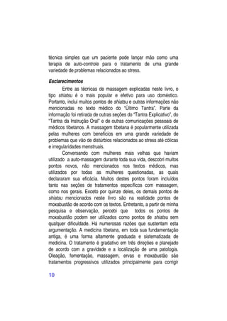 técnica simples que um paciente pode lançar mão como uma
terapia de auto-controle para o tratamento de uma grande
variedade de problemas relacionados ao stress.

Esclarecimentos
        Entre as técnicas de massagem explicadas neste livro, o
tipo shiatsu é o mais popular e efetivo para uso doméstico.
Portanto, inclui muitos pontos de shiatsu e outras informações não
mencionadas no texto médico do “Último Tantra”. Parte da
informação foi retirada de outras seções do “Tantra Explicativo”, do
“Tantra da Instrução Oral” e de outras comunicações pessoais de
médicos tibetanos. A massagem tibetana é popularmente utilizada
pelas mulheres com benefícios em uma grande variedade de
problemas que vão de distúrbios relacionados ao stress até cólicas
e irregularidades menstruais.
        Conversando com mulheres mais velhas que haviam
utilizado a auto-massagem durante toda sua vida, descobri muitos
pontos novos, não mencionados nos textos médicos, mas
utilizados por todas as mulheres questionadas, as quais
declararam sua eficácia. Muitos destes pontos foram incluídos
tanto nas seções de tratamentos específicos com massagem,
como nos gerais. Exceto por quinze deles, os demais pontos de
shiatsu mencionados neste livro são na realidade pontos de
moxabustão de acordo com os textos. Entretanto, a partir de minha
pesquisa e observação, percebi que todos os pontos de
moxabustão podem ser utilizados como pontos de shiatsu sem
qualquer dificuldade. Há numerosas razões que sustentam esta
argumentação. A medicina tibetana, em toda sua fundamentação
antiga, é uma forma altamente graduada e sistematizada de
medicina. O tratamento é gradativo em três direções e planejado
de acordo com a gravidade e a localização de uma patologia.
Oleação, fomentação, massagem, ervas e moxabustão são
tratamentos progressivos utilizados principalmente para corrigir

10
 