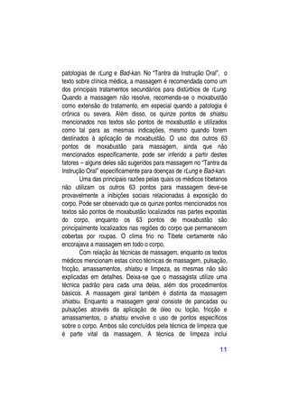 patologias de rLung e Bad-kan. No “Tantra da Instrução Oral”, o
texto sobre clínica médica, a massagem é recomendada como um
dos principais tratamentos secundários para distúrbios de rLung.
Quando a massagem não resolve, recomenda-se o moxabustão
como extensão do tratamento, em especial quando a patologia é
crônica ou severa. Além disso, os quinze pontos de shiatsu
mencionados nos textos são pontos de moxabustão e utilizados
como tal para as mesmas indicações, mesmo quando forem
destinados à aplicação de moxabustão. O uso dos outros 63
pontos de moxabustão para massagem, ainda que não
mencionados especificamente, pode ser inferido a partir destes
fatores – alguns deles são sugeridos para massagem no “Tantra da
Instrução Oral” especificamente para doenças de rLung e Bad-kan.
        Uma das principais razões pelas quais os médicos tibetanos
não utilizam os outros 63 pontos para massagem deve-se
provavelmente a inibições sociais relacionadas à exposição do
corpo. Pode ser observado que os quinze pontos mencionados nos
textos são pontos de moxabustão localizados nas partes expostas
do corpo, enquanto os 63 pontos de moxabustão são
principalmente localizados nas regiões do corpo que permanecem
cobertas por roupas. O clima frio no Tibete certamente não
encorajava a massagem em todo o corpo.
        Com relação às técnicas de massagem, enquanto os textos
médicos mencionam estas cinco técnicas de massagem, pulsação,
fricção, amassamentos, shiatsu e limpeza, as mesmas não são
explicadas em detalhes. Deixa-se que o massagista utilize uma
técnica padrão para cada uma delas, além dos procedimentos
básicos. A massagem geral também é distinta da massagem
shiatsu. Enquanto a massagem geral consiste de pancadas ou
pulsações através da aplicação de óleo ou loção, fricção e
amassamentos, o shiatsu envolve o uso de pontos específicos
sobre o corpo. Ambos são concluídos pela técnica de limpeza que
é parte vital da massagem. A técnica de limpeza inclui

                                                              11
 