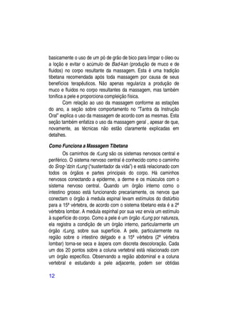 basicamente o uso de um pó de grão de bico para limpar o óleo ou
a loção e evitar o acúmulo de Bad-kan (produção de muco e de
fluidos) no corpo resultante da massagem. Esta é uma tradição
tibetana recomendada após toda massagem por causa de seus
benefícios terapêuticos. Não apenas regulariza a produção de
muco e fluidos no corpo resultantes da massagem, mas também
tonifica a pele e proporciona compleição física.
        Com relação ao uso da massagem conforme as estações
do ano, a seção sobre comportamento no “Tantra da Instrução
Oral” explica o uso da massagem de acordo com as mesmas. Esta
seção também enfatiza o uso da massagem geral , apesar de que,
novamente, as técnicas não estão claramente explicadas em
detalhes.

Como Funciona a Massagem Tibetana
        Os caminhos de rLung são os sistemas nervosos central e
periférico. O sistema nervoso central é conhecido como o caminho
do Srog-’dzin rLung (“sustentador da vida”) e está relacionado com
todos os órgãos e partes principais do corpo. Há caminhos
nervosos conectando a epiderme, a derme e os músculos com o
sistema nervoso central. Quando um órgão interno como o
intestino grosso está funcionando precariamente, os nervos que
conectam o órgão à medula espinal levam estímulos do distúrbio
para a 15ª vértebra, de acordo com o sistema tibetano esta é a 2ª
vértebra lombar. A medula espinhal por sua vez envia um estímulo
à superfície do corpo. Como a pele é um órgão rLung por natureza,
ela registra a condição de um órgão interno, particularmente um
órgão rLung, sobre sua superfície. A pele, particularmente na
região sobre o intestino delgado e a 15ª vértebra (2ª vértebra
lombar) torna-se seca e áspera com discreta descoloração. Cada
um dos 20 pontos sobre a coluna vertebral está relacionado com
um órgão específico. Observando a região abdominal e a coluna
vertebral e estudando a pele adjacente, podem ser obtidas

12
 