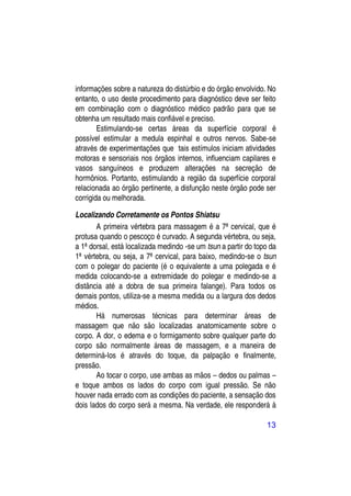 informações sobre a natureza do distúrbio e do órgão envolvido. No
entanto, o uso deste procedimento para diagnóstico deve ser feito
em combinação com o diagnóstico médico padrão para que se
obtenha um resultado mais confiável e preciso.
        Estimulando-se certas áreas da superfície corporal é
possível estimular a medula espinhal e outros nervos. Sabe-se
através de experimentações que tais estímulos iniciam atividades
motoras e sensoriais nos órgãos internos, influenciam capilares e
vasos sanguíneos e produzem alterações na secreção de
hormônios. Portanto, estimulando a região da superfície corporal
relacionada ao órgão pertinente, a disfunção neste órgão pode ser
corrigida ou melhorada.

Localizando Corretamente os Pontos Shiatsu
       A primeira vértebra para massagem é a 7ª cervical, que é
protusa quando o pescoço é curvado. A segunda vértebra, ou seja,
a 1ª dorsal, está localizada medindo -se um tsun a partir do topo da
1ª vértebra, ou seja, a 7ª cervical, para baixo, medindo-se o tsun
com o polegar do paciente (é o equivalente a uma polegada e é
medida colocando-se a extremidade do polegar e medindo-se a
distância até a dobra de sua primeira falange). Para todos os
demais pontos, utiliza-se a mesma medida ou a largura dos dedos
médios.
       Há numerosas técnicas para determinar áreas de
massagem que não são localizadas anatomicamente sobre o
corpo. A dor, o edema e o formigamento sobre qualquer parte do
corpo são normalmente áreas de massagem, e a maneira de
determiná-los é através do toque, da palpação e finalmente,
pressão.
       Ao tocar o corpo, use ambas as mãos – dedos ou palmas –
e toque ambos os lados do corpo com igual pressão. Se não
houver nada errado com as condições do paciente, a sensação dos
dois lados do corpo será a mesma. Na verdade, ele responderá à

                                                                13
 