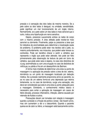 pressão e à sensação dos dois lados da mesma maneira. Se a
pele sobre os dois lados é desigual, na umidade, sensibilidade,
pode significar um mal funcionamento de um órgão interno.
Normalmente, se a pele sobre um dos lados é mais sensível que o
outro, indica uma hiperfunção em nervo sensitivo.
        Depois, pressione suavemente ambos os lados do corpo
com a mesma pressão. A área afetada pode revelar-se mais
sensível ou dormente. Finalmente, palpe ou pressione a área que
foi indicativa de anormalidade para determinar a localização exata
do problema. O problema pode estar nos tecidos sob a pele, ou
mesmo profundamente, nos músculos, que podem estar tensos ou
contraídos. Pode ser benéfico checar e sentir a vértebra que
representa o órgão que pode estar alterado. Isto pode ser feito
primeiramente pela observação da textura da pele em torno da
vértebra, que pode estar seca e áspera, no caso dos distúrbios de
rLung, avermelhada ou com uma erupção no caso de distúrbios de
mKris-pa, ou pálida e fria em um desequilíbrio de Bad-kan.
        A forma mais imediata de determinar uma área ou ponto de
massagem é a aplicação de pressão sobre a área de dor, edema,
dormência ou um ponto de massagem localizado por dedução
médica. Se a pressão realmente proporciona alívio ao paciente, ou
se no caso de um edema forma-se uma depressão que retorna
lentamente, ou no caso de dormência, surge uma sensação, isto
deve ser considerado que esta é uma área ou ponto adequado para
a massagem. Entretanto, o conhecimento médico básico é
necessário para evitar a aplicação de massagem em casos de
febre elevada, processo inflamatório, infecção, edema causado por
retensão de fluidos e outros.
        Precauções devem ser tomadas com relação à massagem
quando a pressão e a fricção de pontos e áreas não trazem alívio,
mas sim aumentam a dor e o desconforto. Quando o paciente
queixa-se de calor ou febre, a massagem está basicamente contra-


14
 