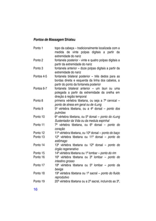 Pontos de Massagem Shiatsu

Ponto 1      topo da cabeça – tradicionalmente localizada com a
             medida de vinte polpas digitais a partir da
             extremidade do nariz
Ponto 2      fontanela posterior - vinte e quatro polpas digitais a
             partir da extremidade do nariz
Ponto 3      fontanela anterior – doze polpas digitais a partir da
             extremidade do nariz
Pontos 4-5   fontanela bilateral posterior – três dedos para as
             bordas direita e esquerda da linha dos cabelos, a
             partir do ponto da fontanela posterior
Pontos 6-7   fontanela bilateral anterior – um tsun ou uma
             polegada a partir da extremidade da orelha em
             direção à região temporal
Ponto 8      primeira vértebra tibetana, ou seja a 7ª cervical –
             ponto de stress em geral ou de rLung
Ponto 9      5ª vértebra tibetana, ou a 4ª dorsal – ponto dos
             pulmões
Ponto 10     6ª vértebra tibetana, ou 5ª dorsal – ponto do rLung
             Sustentador da Vida ou da medula espinhal
Ponto 11     7ª vértebra tibetana, ou 6ª dorsal – ponto do
             coração
Ponto 12     11ª vértebra tibetana, ou 10ª dorsal – ponto do baço
Ponto 13     12ª vértebra tibetana ou 11ª dorsal – ponto do
             estômago
Ponto 14     13ª vértebra tibetana ou 12ª dorsal – ponto do
             órgão regenerativo
Ponto 15     14ª vértebra tibetana ou 1ª lombar – ponto do rim
Ponto 16     16ª vértebra tibetana ou 3ª lombar – ponto do
             intestino grosso
Ponto 17     18ª vértebra tibetana ou 5ª lombar – ponto da
             bexiga
Ponto 18     19ª vértebra tibetana ou 1ª sacral – ponto do fluido
             reprodutivo
Ponto 19     20ª vértebra tibetana ou a 2ª sacral, incluindo as 3ª,

16
 