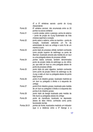 4ª e 5ª vértebras sacrais –ponto do rLung
               Descendente
Ponto 20       6ª vértebra cervical, não enumerada entre os 20
               pontos na coluna vertebral
Ponto 21       o ponto caraka, sobre o pescoço, acima do esterno
               – ponto de junção do rLung Sustentador da Vida
               (medula espinhal) e coração
Ponto 22       ponto sobre o esterno, entre os mamilos – ponto do
               coração, localizado esticando um fio da
               extremidade do nariz ao umbigo e outro fio de um
               mamilo à outro
Ponto 23       ponto triplo do processo xifóide, também conhecido
               como porção superior do estômago ou ponto de
               Bad-kan, localizado através ada medida de um tsun
               ou uma polegada abaixo do processo xifóide
Ponto 24       pontos triplos tumorais, também denominados
               ponto da porção média do estômago ou de mKris-
               pa, que está um tsun ou uma polegada abaixo do
               ponto do processo xifóide
Ponto 25       ponto triplo do calor digestivo, também conhecido
               como ponto da porção inferior do estômago ou de
               rLung, e está um tsun ou polegada abaixo do ponto
               triplo tumoral
Ponto 26       ponto A do intestino grosso, localizado medindo-se
               um tsun ou polegada à direita e à esquerda do
               umbigo
Ponto 27       ponto B do intestino grosso, localizado pela medida
               de um tsun ou polegada à direita e à esquerda dos
               pontos A do intestino grosso
Ponto 28       ponto triplo da bexiga localizado pela medida de
               três tsuns ou polegadas abaixo do umbigo
Ponto 29       ponto da mandíbula, localizado na depressão
               abaixo do lábio inferior, conhecido como ponto
               favorecedor da fala
Pontos 30-31   pontos da fronte, localizados medindo um indicador
               (que á a distância entre a 2ª falange e a

                                                                17
 