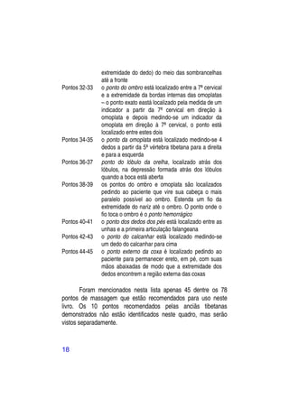 extremidade do dedo) do meio das sombrancelhas
               até a fronte
Pontos 32-33   o ponto do ombro está localizado entre a 7ª cervical
               e a extremidade da bordas internas das omoplatas
               – o ponto exato eastá localizado pela medida de um
               indicador a partir da 7ª cervical em direção à
               omoplata e depois medindo-se um indicador da
               omoplata em direção à 7ª cervical, o ponto está
               localizado entre estes dois
Pontos 34-35   o ponto da omoplata está localizado medindo-se 4
               dedos a partir da 5ª vértebra tibetana para a direita
               e para a esquerda
Pontos 36-37   ponto do lóbulo da orelha, localizado atrás dos
               lóbulos, na depressão formada atrás dos lóbulos
               quando a boca está aberta
Pontos 38-39   os pontos do ombro e omoplata são localizados
               pedindo ao paciente que vire sua cabeça o mais
               paralelo possível ao ombro. Estenda um fio da
               extremidade do nariz até o ombro. O ponto onde o
               fio toca o ombro é o ponto hemorrágico
Pontos 40-41   o ponto dos dedos dos pés está localizado entre as
               unhas e a primeira articulação falangeana
Pontos 42-43   o ponto do calcanhar está localizado medindo-se
               um dedo do calcanhar para cima
Pontos 44-45   o ponto externo da coxa é localizado pedindo ao
               paciente para permanecer ereto, em pé, com suas
               mãos abaixadas de modo que a extremidade dos
               dedos encontrem a região externa das coxas

        Foram mencionados nesta lista apenas 45 dentre os 78
pontos de massagem que estão recomendados para uso neste
livro. Os 10 pontos recomendados pelas anciãs tibetanas
demonstrados não estão identificados neste quadro, mas serão
vistos separadamente.



18
 