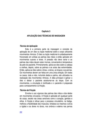 Capítulo 3

         APLICAÇÃO DAS TÉCNICAS DE MASSAGEM



Técnica de Aplicação
        Esta é a primeira parte da massagem e consiste da
aplicação de um óleo ou loção medicinal sobre o corpo utilizando
movimentos rítmicos. O óleo ou loção medicinal é cuidadosamente
friccionado em ambas as palmas das mãos e então aplicado em
movimentos suaves e leves. A pressão não deve variar e as
palmas das mãos devem estar mornas, conveniente à temperatura
da pele do paciente. Primeiramente, aplica-se óleo sobre a cabeça
e orelhas, depois, sobre as palmas e as solas das extremidades.
Então, aplica-se óleo sobre o tórax, o dorso, os braços e as pernas.
Os movimentos devem ser feitos em uma única direção. Em todos
os casos, toda a mão, incluindo dedos e palma, são utilizados na
realização dos movimentos rítmicos. A idéia principal é aplicar o
óleo e deixar o paciente acostumar-se ao toque. Com os
movimentos, a circulação é tonificada e o paciente é preparado
para o amassamento e a fricção.

Técnica de Fricção
       Envolve o uso vigoroso das palmas das mãos e dos dedos
em movimentos circulares. A fricção é aplicada em qualquer parte
do corpo, exceto nas áreas sensíveis como o coração, genitais e
olhos. A fricção é eficaz para o processo circulatório, na fadiga,
melhora a flexibilidade dos músculos, fortalece os mesmos e alivia
a rigidez e as dores no dorso, nos ombros e edema nas pernas

22
 