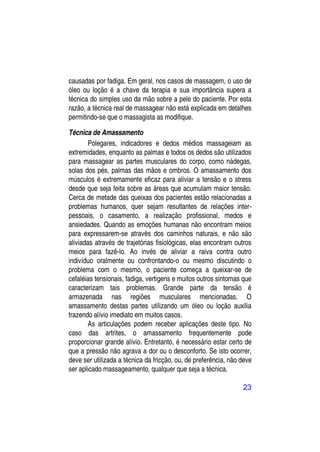 causadas por fadiga. Em geral, nos casos de massagem, o uso de
óleo ou loção é a chave da terapia e sua importância supera a
técnica do simples uso da mão sobre a pele do paciente. Por esta
razão, a técnica real de massagear não está explicada em detalhes
permitindo-se que o massagista as modifique.

Técnica de Amassamento
        Polegares, indicadores e dedos médios massageiam as
extremidades, enquanto as palmas e todos os dedos são utilizados
para massagear as partes musculares do corpo, como nádegas,
solas dos pés, palmas das mãos e ombros. O amassamento dos
músculos é extremamente eficaz para aliviar a tensão e o stress
desde que seja feita sobre as áreas que acumulam maior tensão.
Cerca de metade das queixas dos pacientes estão relacionadas a
problemas humanos, quer sejam resultantes de relações inter-
pessoais, o casamento, a realização profissional, medos e
ansiedades. Quando as emoções humanas não encontram meios
para expressarem-se através dos caminhos naturais, e não são
aliviadas através de trajetórias fisiológicas, elas encontram outros
meios para fazê-lo. Ao invés de aliviar a raiva contra outro
indivíduo oralmente ou confrontando-o ou mesmo discutindo o
problema com o mesmo, o paciente começa a queixar-se de
cefaléias tensionais, fadiga, vertigens e muitos outros sintomas que
caracterizam tais problemas. Grande parte da tensão é
armazenada nas regiões musculares mencionadas. O
amassamento destas partes utilizando um óleo ou loção auxilia
trazendo alívio imediato em muitos casos.
        As articulações podem receber aplicações deste tipo. No
caso das artrites, o amassamento frequentemente pode
proporcionar grande alívio. Entretanto, é necessário estar certo de
que a pressão não agrava a dor ou o desconforto. Se isto ocorrer,
deve ser utilizada a técnica da fricção, ou, de preferência, não deve
ser aplicado massageamento, qualquer que seja a técnica.

                                                                 23
 