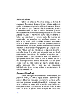 Massagem Shiatsu
        Podem ser utilizados 78 pontos shiatsu na técnica de
massagem. Dependendo da conveniência e eficácia, podem ser
usados o polegar ou os três dedos médios. O movimento deve ser
circular, sentido horário. Entretanto, não há qualquer menção sobre
o movimento exato, ou seja, o sentido anti-horário pode ser
utilizado se for efetivo. O número de rotações sobre um único ponto
pode ser três, sete ou mesmo vinte e uma vezes. Novamente, os
textos não especificam o número exato. Os mesmos são
mencionados por possuírem um significado religioso, sem
definição em termos científicos. O local exato para a massagem
sobre os 20 pontos vértebrais é a protrusão óssea e não os discos
entre os mesmos. No, entanto, mesmo entre os médicos tibetanos,
encontram-se duas versões. Um grupo afirma que a região discal é
a mais indicada para ser massageada ou aquecida, enquanto a
protrusão óssea é o sítio mais adequado para os demais
procedimentos terapêuticos. Os médicos concordam que a
protrusão óssea é particularmente o local mais efetivo para
aplicação de moxabustão. Assim, no caso de shiatsu, que não é
uma intervenção drástica como o moxabustão, o uso dos pontos
discais podem ser mais eficazes que aqueles situados sobre a
apófise espinhosa. Isto é algo que os massagistas,
individualmente, devem procurar explorar e descobrir através de
sua própria experiência.

Massagem Shiatsu Tripla
        Quando massagear um ponto sobre a coluna vertebral, que
possui 20 pontos, ou sobre a região torácica e abdominal, que
possuem 22 pontos, massageie primeiramente apenas a apófise
espinhosa ou apenas a região intervertebral e investigue o que
sente o paciente. Se houver alívio ou se não houver melhora, em
quaisquer dos casos, o próximo passo é utilizar a técnica do ponto
triplo. Tal técnica é aplicada se em qualquer dos casos acima

24
 
