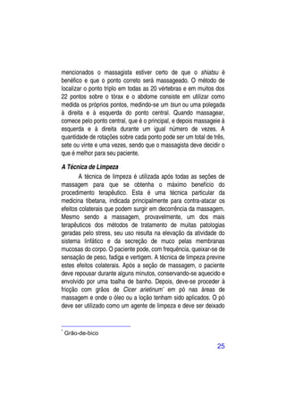 mencionados o massagista estiver certo de que o shiatsu é
benéfico e que o ponto correto será massageado. O método de
localizar o ponto triplo em todas as 20 vértebras e em muitos dos
22 pontos sobre o tórax e o abdome consiste em utilizar como
medida os próprios pontos, medindo-se um tsun ou uma polegada
à direita e à esquerda do ponto central. Quando massagear,
comece pelo ponto central, que é o principal, e depois massageie à
esquerda e à direita durante um igual número de vezes. A
quantidade de rotações sobre cada ponto pode ser um total de três,
sete ou vinte e uma vezes, sendo que o massagista deve decidir o
que é melhor para seu paciente.

A Técnica de Limpeza
        A técnica de limpeza é utilizada após todas as seções de
massagem para que se obtenha o máximo benefício do
procedimento terapêutico. Esta é uma técnica particular da
medicina tibetana, indicada principalmente para contra-atacar os
efeitos colaterais que podem surgir em decorrência da massagem.
Mesmo sendo a massagem, provavelmente, um dos mais
terapêuticos dos métodos de tratamento de muitas patologias
geradas pelo stress, seu uso resulta na elevação da atividade do
sistema linfático e da secreção de muco pelas membranas
mucosas do corpo. O paciente pode, com frequência, queixar-se de
sensação de peso, fadiga e vertigem. A técnica de limpeza previne
estes efeitos colaterais. Após a seção de massagem, o paciente
deve repousar durante alguns minutos, conservando-se aquecido e
envolvido por uma toalha de banho. Depois, deve-se proceder à
fricção com grãos de Cicer arietinum* em pó nas áreas de
massagem e onde o óleo ou a loção tenham sido aplicados. O pó
deve ser utilizado como um agente de limpeza e deve ser deixado


*
    Grão-de-bico

                                                              25
 