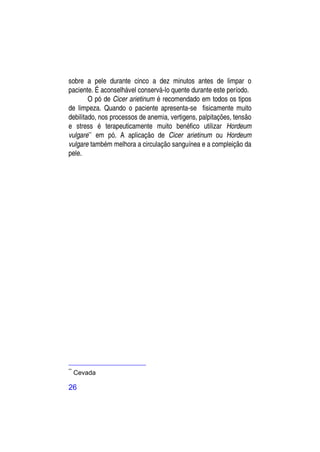 sobre a pele durante cinco a dez minutos antes de limpar o
paciente. É aconselhável conservá-lo quente durante este período.
        O pó de Cicer arietinum é recomendado em todos os tipos
de limpeza. Quando o paciente apresenta-se fisicamente muito
debilitado, nos processos de anemia, vertigens, palpitações, tensão
e stress é terapeuticamente muito benéfico utilizar Hordeum
vulgare** em pó. A aplicação de Cicer arietinum ou Hordeum
vulgare também melhora a circulação sanguínea e a compleição da
pele.




**
     Cevada

26
 