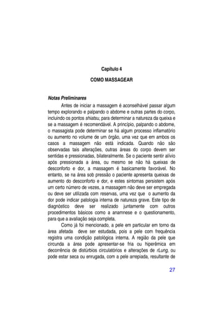 Capítulo 4

                      COMO MASSAGEAR


Notas Preliminares
        Antes de iniciar a massagem é aconselhável passar algum
tempo explorando e palpando o abdome e outras partes do corpo,
incluindo os pontos shiatsu, para determinar a natureza da queixa e
se a massagem é recomendável. A princípio, palpando o abdome,
o massagista pode determinar se há algum processo inflamatório
ou aumento no volume de um órgão, uma vez que em ambos os
casos a massagem não está indicada. Quando não são
observadas tais alterações, outras áreas do corpo devem ser
sentidas e pressionadas, bilateralmente. Se o paciente sentir alívio
após pressionada a área, ou mesmo se não há queixas de
desconforto e dor, a massagem é basicamente favorável. No
entanto, se na área sob pressão o paciente apresenta queixas de
aumento do desconforto e dor, e estes sintomas persistem após
um certo número de vezes, a massagem não deve ser empregada
ou deve ser utilizada com reservas, uma vez que o aumento da
dor pode indicar patologia interna de natureza grave. Este tipo de
diagnóstico deve ser realizado juntamente com outros
procedimentos básicos como a anamnese e o questionamento,
para que a avaliação seja completa.
        Como já foi mencionado, a pele em particular em torno da
área afetada deve ser estudada, pois a pele com frequência
registra uma condição patológica interna. A região da pele que
circunda a área pode apresentar-se fria ou hiperêmica em
decorrência de distúrbios circulatórios e alterações de rLung, ou
pode estar seca ou enrugada, com a pele arrepiada, resultante de

                                                                27
 