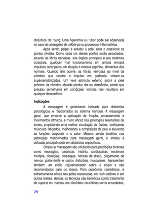 distúrbios de rLung. Uma hiperemia ou rubor pode ser observada
no caso de alterações de mKris-pa ou processos inflamatórios.
        Após sentir, palpar e estudar a pele, sinta e pressione os
pontos shiatsu. Como cada um destes pontos estão associados,
através de fibras nervosas, aos órgãos principais e aos sistemas
corporais, qualquer mal funcionamento em ambos enviará
impulsos centrípetos em direção à medula espinhal, diferentes dos
normais. Quando isto ocorre, as fibras nervosas ao nível da
vértebra que recebe o impulso em particular tornam-se
supersensibilizadas. Um leve estímulo externo sobre a pele
próxima da vértebra afetada produz dor ou dormência, sendo que
pressão semelhante em condições normais não resultaria em
qualquer desconforto.

Indicações
        A massagem é geralmente indicada para distúrbios
psicológicos e relacionados ao sistema nervoso. A massagem
geral, que envolve a aplicação de fricção, amassamento e
movimentos rítmicos, é muito eficaz nas patologias resultantes de
stress, propiciando uma melhor circulação de fluidos, tonificando
músculos fatigados, melhorando a compleição da pele e elevando
as funções corporais e o calor. Mesmo sendo benéfico nas
patologias mencionadas para massagem geral, o shiatsu é
utilizado principalmente em distúrbios específicos.
        Shiatsu e massagem são utilizados para patologias diversas
como neuralgias, paralisias, insônia, cardiopatias, esclerose
múltipla, ciatalgias, dorsalgias, hérnias de disco, pinçamento de
nervos, poliomielite e outros distúrbios musculares. Apresentam
também um efeito rejuvenescedor sobre o corpo e são
recomendados para os idosos. Para propósitos cosméticos, é
extremamente eficaz nas peles ressecadas, no rash cutâneo e em
outras lesões. Ambas as técnicas são benéficas como tratamento
de suporte na maioria dos distúrbios neuróticos como ansiedades,

28
 