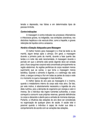 tensão e depressão, nas fobias e em determinados tipos de
psicose limítrofe.

Contra-indicações
        A massagem é contra-indicada nos processos inflamatórios
e infecciosos graves, na indigestão, nas condições ulcerativas, nos
distúrbios hepáticos e da vesícula biliar, como a hepatite, e graves
retenções de líquidos como a anasarca.

Horário e Estação Adequados para Massagem
        O melhor horário para massagem é o final da tarde ou da
manhã, algum tempo após o almoço. Em geral, a massagem
durante a primeira parte da manhã, durante a fase quente das
tardes e à noite não está recomendada. A massagem durante o
período em que o alimento está sendo digerido deve ser evitada
pois o fluxo sanguíneo corporal está concentrado principalmente na
região abdominal. As regiões periféricas do corpo recebem menos
suprimento que as outras, o que torna a massagem menos
benéfica. Quando o alimento é digerido, e o estômago não está
cheio, o sangue começa a fluir em todas as partes do corpo e este
é o momento no qual a massagem é mais benéfica.
        A melhor época do ano para as massagens é o inverno,
quando o metabolismo interno do corpo está mais ativo. De fato,
por este motivo, é absolutamente necessária a ingestão de uma
dieta nutritiva, pois a demanda do organismo por energia e calor é
imensa. Se o indivíduo não ingere nutrientes suficientes, o corpo
começará a consumir suas próprias reservas, gerando deficiências
no corpo e deixando-o aberto para a entrada de inúmeras doenças.
Portanto, a influência das estações do ano deve ser considerada
na organização de qualquer plano de saúde. A saúde total é
possível quando o indivíduo é capaz de mudar sua dieta e
comportamento de acordo com as variações das estações.


                                                                29
 