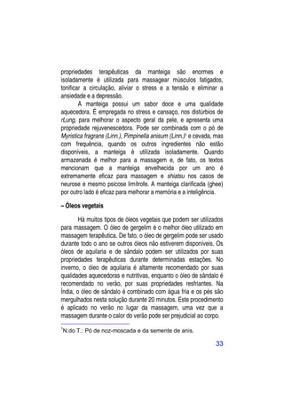 propriedades terapêuticas da manteiga são enormes e
isoladamente é utilizada para massagear músculos fatigados,
tonificar a circulação, aliviar o stress e a tensão e eliminar a
ansiedade e a depressão.
        A manteiga possui um sabor doce e uma qualidade
aquecedora. É empregada no stress e cansaço, nos distúrbios de
rLung, para melhorar o aspecto geral da pele, e apresenta uma
propriedade rejuvenescedora. Pode ser combinada com o pó de
Myristica fragrans (Linn.), Pimpinella anisum (Linn.)1 e cevada, mas
com frequência, quando os outros ingredientes não estão
disponíveis, a manteiga é utilizada isoladamente. Quando
armazenada é melhor para a massagem e, de fato, os textos
mencionam que a manteiga envelhecida por um ano é
extremamente eficaz para massagem e shiatsu nos casos de
neurose e mesmo psicose limítrofe. A manteiga clarificada (ghee)
por outro lado é eficaz para melhorar a memória e a inteligência.

– Óleos vegetais

        Há muitos tipos de óleos vegetais que podem ser utilizados
para massagem. O óleo de gergelim é o melhor óleo utilizado em
massagem terapêutica. De fato, o óleo de gergelim pode ser usado
durante todo o ano se outros óleos não estiverem disponíveis. Os
óleos de aquilaria e de sândalo podem ser utilizados por suas
propriedades terapêuticas durante determinadas estações. No
inverno, o óleo de aquilaria é altamente recomendado por suas
qualidades aquecedoras e nutritivas, enquanto o óleo de sândalo é
recomendado no verão, por suas propriedades resfriantes. Na
Índia, o óleo de sândalo é combinado com água fria e os pés são
mergulhados nesta solução durante 20 minutos. Este procedimento
é aplicado no verão no lugar da massagem, uma vez que a
massagem durante o calor do verão pode ser prejudicial ao corpo.
1
N.do T.: Pó de noz-moscada e da semente de anis.

                                                                33
 