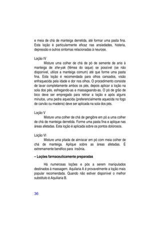e meia de chá de manteiga derretida, até formar uma pasta fina.
Esta loção é particularmente eficaz nas ansiedades, histeria,
depressão e outros sintomas relacionadas à neurose.

Loção IV
       Misture uma colher de chá de pó de semente de anis à
manteiga de she-yak (fêmea do iaque) se possível (se não
disponível, utilize a manteiga comum) até que forme uma pasta
fina. Esta loção é recomendada para olhos cansados, visão
enfraquecida pela idade e dor nos olhos. O procedimento consiste
de lavar completamente ambos os pés, depois aplicar a loção na
sola dos pés, esfregando-as e massageando-as. O pó de grão de
bico deve ser empregado para retirar a loção e após alguns
minutos, uma pedra aquecida (preferencialmente aquecida no fogo
de carvão ou madeira) deve ser aplicada na sola dos pés.

Loção V
       Misture uma colher de chá de gengibre em pó a uma colher
de chá de manteiga derretida. Forme uma pasta fina e aplique nas
áreas afetadas. Esta loção é aplicada sobre os pontos dolorosos.

Loção VI
      Misture uma pitada de almíscar em pó com meia colher de
chá de manteiga. Apilque sobre as áreas afetadas. É
extremamente benéfico para insônia.

– Loções farmaceuticamente preparadas

       Há numerosas loções e pós a serem manipulados
destinados à massagem. Aquilaria A é provavelmente a loção mais
popular recomendada. Quando não estiver disponível o melhor
substituto é Aquiliaria B.



36
 