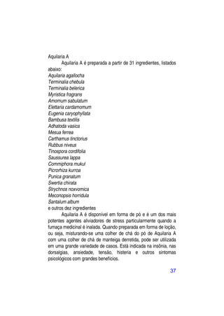Aquilaria A
        Aquilaria A é preparada a partir de 31 ingredientes, listados
abaixo:
Aquilaria agallocha
Terminalia chebula
Terminalia belerica
Myristica fragrans
Amomum sabulatum
Elettaria cardamomum
Eugenia caryophyllata
Bambusa textilis
Adhatoda vasica
Mesua ferrea
Carthamus tinctorius
Rubbus niveus
Tinospora cordifolia
Saussurea lappa
Commiphora mukul
Picrorhiza kurroa
Punica granatum
Swertia chirata
Strychnos noxvomica
Meconopsis horridula
Santalum album
e outros dez ingredientes
        Aquilaria A é disponível em forma de pó e é um dos mais
potentes agentes aliviadores de stress particularmente quando a
fumaça medicinal é inalada. Quando preparada em forma de loção,
ou seja, misturando-se uma colher de chá do pó de Aquilaria A
com uma colher de chá de manteiga derretida, pode ser utilizada
em uma grande variedade de casos. Está indicada na insônia, nas
dorsalgias, ansiedade, tensão, histeria e outros sintomas
psicológicos com grandes benefícios.

                                                                 37
 