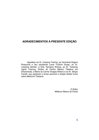 AGRADECIMENTOS À PRESENTE EDIÇÃO




       Agradeço ao Sr. Lhasang Tsering, ao Venerável Dagom
Rimpoche e seu assistente Lama Tsultrim Dorge, ao Sr.
Lobsang Samten, à Srta. Nyingma Sherpa, ao Sr. Tsewang
Jigme Tsarong, Diretor do Centro Médico Tibetano em
Dharamsala, à Maria do Carmo Chagas Ribeiro e ao Sr. Sérgio
Fanelli, que ajudaram a tornar possível a edição destes livros
sobre Medicina Tibetana.




                                                      O Editor
                                    Williams Ribeiro de Farias




                                                            5
 