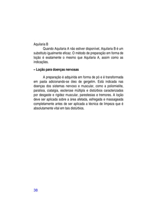 Aquilaria B
       Quando Aquilaria A não estiver disponível, Aquilaria B é um
substituto igualmente eficaz. O método de preparação em forma de
loção é exatamente o mesmo que Aquilaria A, assim como as
indicações.

– Loção para doenças nervosas

        A preparação é adquirida em forma de pó e é transformada
em pasta adicionando-se óleo de gergelim. Está indicada nas
doenças dos sistemas nervoso e muscular, como a poliomielite,
paralisia, ciatalgia, esclerose múltipla e distúrbios caracterizados
por desgaste e rigidez muscular, parestesias e tremores. A loção
deve ser aplicada sobre a área afetada, esfregada e massageada
completamente antes de ser aplicada a técnica de limpeza que é
absolutamente vital em tais distúrbios.




38
 
