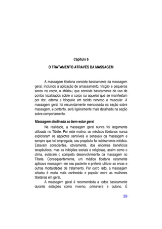 Capítulo 6

         O TRATAMENTO ATRAVÉS DA MASSAGEM


        A massagem tibetana consiste basicamente da massagem
geral, incluindo a aplicação de amassamento, fricção e pequenos
socos no corpo, o shiatsu, que consiste basicamente do uso de
pontos localizados sobre o corpo ou aqueles que se manifestam
por dor, edema e bloqueio em tecido nervoso e muscular. A
massagem geral foi resumidamente mencionada na seção sobre
massagem, e portanto, será ligeiramente mais detalhada na seção
sobre comportamento.

Massagem destinada ao bem-estar geral
        Na realidade, a massagem geral nunca foi largamente
utilizada no Tibete. Por este motivo, os médicos tibetanos nunca
exploraram os aspectos sensíveis e sensuais da massagem e
sempre que foi empregada, seu propósito foi inteiramente médico.
Estavam conscientes, obviamente, dos enormes benefícios
terapêuticos, mas as inibições sociais e religiosas, assim como o
clima, evitaram o completo desenvolvimento da massagem no
Tibete. Consequentemente, um médico tibetano raramente
aplicava massagem em seu paciente e preferia utilizar as ervas e
outras modalidades de tratamento. Por outro lado, a massagem
shiatsu é muito mais conhecida e popular entre as mulheres
tibetanas em geral.
        A massagem geral é recomendada a todos basicamente
durante estações como inverno, primavera e outono. É

                                                              39
 