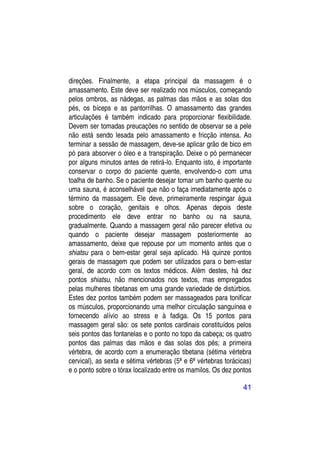 direções. Finalmente, a etapa principal da massagem é o
amassamento. Este deve ser realizado nos músculos, começando
pelos ombros, as nádegas, as palmas das mãos e as solas dos
pés, os bíceps e as pantorrilhas. O amassamento das grandes
articulações é também indicado para proporcionar flexibilidade.
Devem ser tomadas preucações no sentido de observar se a pele
não está sendo lesada pelo amassamento e fricção intensa. Ao
terminar a sessão de massagem, deve-se aplicar grão de bico em
pó para absorver o óleo e a transpiração. Deixe o pó permanecer
por alguns minutos antes de retirá-lo. Enquanto isto, é importante
conservar o corpo do paciente quente, envolvendo-o com uma
toalha de banho. Se o paciente desejar tomar um banho quente ou
uma sauna, é aconselhável que não o faça imediatamente após o
término da massagem. Ele deve, primeiramente respingar água
sobre o coração, genitais e olhos. Apenas depois deste
procedimento ele deve entrar no banho ou na sauna,
gradualmente. Quando a massagem geral não parecer efetiva ou
quando o paciente desejar massagem posteriormente ao
amassamento, deixe que repouse por um momento antes que o
shiatsu para o bem-estar geral seja aplicado. Há quinze pontos
gerais de massagem que podem ser utilizados para o bem-estar
geral, de acordo com os textos médicos. Além destes, há dez
pontos shiatsu, não mencionados nos textos, mas empregados
pelas mulheres tibetanas em uma grande variedade de distúrbios.
Estes dez pontos também podem ser massageados para tonificar
os músculos, proporcionando uma melhor circulação sanguínea e
fornecendo alívio ao stress e à fadiga. Os 15 pontos para
massagem geral são: os sete pontos cardinais constituídos pelos
seis pontos das fontanelas e o ponto no topo da cabeça; os quatro
pontos das palmas das mãos e das solas dos pés; a primeira
vértebra, de acordo com a enumeração tibetana (sétima vértebra
cervical), as sexta e sétima vértebras (5ª e 6ª vértebras torácicas)
e o ponto sobre o tórax localizado entre os mamilos. Os dez pontos

                                                                41
 