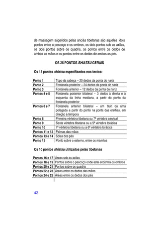 de massagem sugeridos pelas anciãs tibetanas são aqueles dois
pontos entre o pescoço e os ombros, os dois pontos sob as axilas,
os dois pontos sobre os quadris, os pontos entre os dedos de
ambas as mãos e os pontos entre os dedos de ambos os pés.

                 OS 25 PONTOS SHIATSU GERAIS

Os 15 pontos shiatsu especificados nos textos:

Ponto 1        Topo da cabeça – 20 dedos da ponta do nariz
Ponto 2        Fontanela posterior – 24 dedos da ponta do nariz
Ponto 3        Fontanela anterior – 12 dedos da ponta do nariz
Pontos 4 e 5   Fontanela posterior bilateral – 3 dedos à direita e à
               esquerda da linha mediana, a partir do ponto da
               fontanela posterior
Pontos 6 e 7   Fontanela anterior bilateral – um tsun ou uma
               polegada a partir do ponto na ponta das orelhas, em
               direção à têmpora
Ponto 8        Primeira vértebra tibetana ou 7ª vértebra cervical
Ponto 9        Sexta vértebra tibetana ou a 5ª vértebra torácica
Ponto 10       7ª vértebra tibetana ou a 6ª vértebra torácica
Pontos 11 e 12 Palmas das mãos
Pontos 13 e 14 Solas dos pés
Ponto 15       Ponto sobre o esterno, entre os mamilos

Os 10 pontos shiatsu utilizados pelas tibetanas

Pontos 16 e 17   Áreas sob as axilas
Pontos 18 e 19   Pontos sobre o pescoço onde este encontra os ombros
Pontos 20 e 21   Pontos sobre os quadris
Pontos 22 e 23   Áreas entre os dedos das mãos
Pontos 24 e 25   Áreas entre os dedos dos pés




42
 