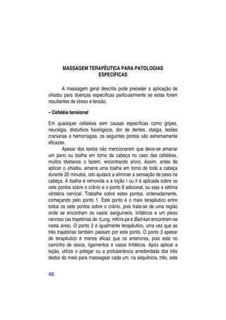 MASSAGEM TERAPÊUTICA PARA PATOLOGIAS
                   ESPECÍFICAS

       A massagem geral descrita pode preceder a aplicação de
shiatsu para doenças específicas particularmente se estas forem
resultantes de stress e tensão.

– Cefaléia tensional

Em quaisquer cefaléias sem causas específicas como gripes,
neuralgia, distúrbios fisiológicos, dor de dentes, otalgia, lesões
cranianas e hemorragias, os seguintes pontos são extremamente
eficazes.
        Apesar dos textos não mencionarem que deve-se amarrar
um pano ou toalha em torno da cabeça no caso das cefaléias,
muitos tibetanos o fazem, encontrando alívio. Assim, antes de
aplicar o shiatsu, amarre uma toalha em torno de toda a cabeça
durante 20 minutos, isto ajudará a eliminar a sensação de peso na
cabeça. A toalha é removida e a loção I ou II é aplicada sobre os
sete pontos sobre o crânio e o ponto 8 adicional, ou seja a sétima
vértebra cervical. Trabalhe sobre estes pontos, ordenadamente,
começando pelo ponto 1. Este ponto é o mais terapêutico entre
todos os sete pontos sobre o crânio, pois trata-se de uma região
onde se encontram os vasos sanguíneos, linfáticos e um plexo
nervoso (as trajetórias de rLung, mKris-pa e Bad-kan encontram-se
nesta área). O ponto 2 é igualmente terapêutico, uma vez que as
três trajetórias também passam por este ponto. O ponto 3 apesar
de terapêutico é menos eficaz que os anteriores, pois está no
caminho de ossos, ligamentos e vasos linfáticos. Após aplicar a
loção, utilize o polegar ou a protuberância arredondada dos três
dedos do meio para massagear cada um, na sequência, três, sete


46
 