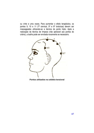 ou vinte e uma vezes. Para aumentar o efeito terapêutico, os
pontos 9, 10 e 11 (7ª cervical, 5ª e 6ª torácicas) devem ser
massageados utilizando-se a técnica do ponto triplo. Após a
realização da técnica de limpeza (não aplicável aos pontos do
crânio), a toalha pode ser enrolada novamente se necessário.




          Pontos utilizados na cefaléia tensional




                                                          47
 