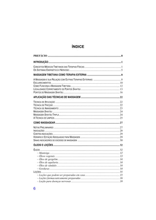 ÍNDICE

PREFÁCIO .......................................................................................................... 8

INTRODUÇÃO ......................................................................................................... 1
CONCEITOS MÉDICOS TIBETANOS DAS TERAPIAS FÍSICAS ..................................................... 1
OS SISTEMAS ENERGÉTICO E NERVOSO ........................................................................... 5
MASSAGEM TIBETANA COMO TERAPIA EXTERNA ................................................. 8
A MASSAGEM E SUA RELAÇÃO COM OUTRAS TERAPIAS EXTERNAS: ........................................ 8
ESCLARECIMENTOS ................................................................................................... 10
COMO FUNCIONA A MASSAGEM TIBETANA....................................................................... 12
LOCALIZANDO CORRETAMENTE OS PONTOS SHIATSU ........................................................ 13
PONTOS DE MASSAGEM SHIATSU.................................................................................. 16
APLICAÇÃO DAS TÉCNICAS DE MASSAGEM ........................................................ 22
TÉCNICA DE APLICAÇÃO ............................................................................................. 22
TÉCNICA DE FRICÇÃO ................................................................................................ 22
TÉCNICA DE AMASSAMENTO ........................................................................................ 23
MASSAGEM SHIATSU ................................................................................................. 24
MASSAGEM SHIATSU TRIPLA........................................................................................ 24
A TÉCNICA DE LIMPEZA .............................................................................................. 25
COMO MASSAGEAR ............................................................................................. 27
NOTAS PRELIMINARES ............................................................................................... 27
INDICAÇÕES ............................................................................................................ 28
CONTRA-INDICAÇÕES................................................................................................. 29
HORÁRIO E ESTAÇÃO ADEQUADAS PARA MASSAGEM ......................................................... 29
SINAIS INDICADORES DE EXCESSO DE MASSAGEM ............................................................. 30
ÓLEOS E LOÇÕES ................................................................................................ 32
ÓLEOS ................................................................................................................... 32
   – Manteiga ..................................................................................................... 32
   – Óleos vegetais ............................................................................................. 33
   – Óleo de gergelim ......................................................................................... 34
   – Óleo de aquilaria ......................................................................................... 34
   – Óleo de sândalo ........................................................................................... 34
   – Gorduras ..................................................................................................... 34
LOÇÕES.................................................................................................................. 35
   – Loções que podem ser preparadas em casa .................................................. 35
   – Loções farmaceuticamente preparadas ........................................................ 36
   – Loção para doenças nervosas ...................................................................... 38

6
 