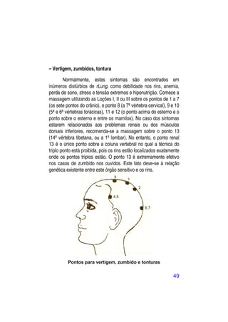 – Vertigem, zumbidos, tontura

        Normalmente, estes sintomas são encontrados em
inúmeros distúrbios de rLung, como debilidade nos rins, anemia,
perda de sono, stress e tensão extremos e hiponutrição. Comece a
massagem utilizando as Loções I, II ou III sobre os pontos de 1 a 7
(os sete pontos do crânio), o ponto 8 (a 7ª vértebra cervical), 9 e 10
(5ª e 6ª vértebras torácicas), 11 e 12 (o ponto acima do esterno e o
ponto sobre o esterno e entre os mamilos). No caso dos sintomas
estarem relacionados aos problemas renais ou dos músculos
dorsais inferiores, recomenda-se a massagem sobre o ponto 13
(14ª vértebra tibetana, ou a 1ª lombar). No entanto, o ponto renal
13 é o único ponto sobre a coluna vertebral no qual a técnica do
triplo ponto está proibida, pois os rins estão localizados exatamente
onde os pontos triplos estão. O ponto 13 é extremamente efetivo
nos casos de zumbido nos ouvidos. Este fato deve-se à relação
genética existente entre este órgão sensitivo e os rins.




          Pontos para vertigem, zumbido e tonturas


                                                                  49
 