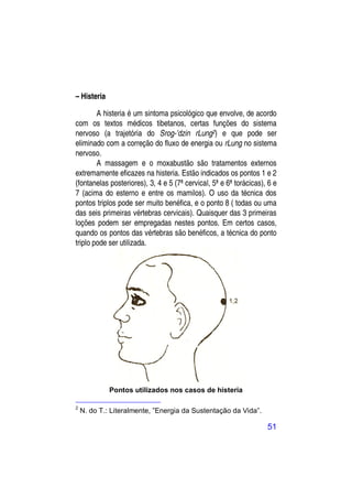– Histeria

        A histeria é um sintoma psicológico que envolve, de acordo
com os textos médicos tibetanos, certas funções do sistema
nervoso (a trajetória do Srog-’dzin rLung2) e que pode ser
eliminado com a correção do fluxo de energia ou rLung no sistema
nervoso.
        A massagem e o moxabustão são tratamentos externos
extremamente eficazes na histeria. Estão indicados os pontos 1 e 2
(fontanelas posteriores), 3, 4 e 5 (7ª cervical, 5ª e 6ª torácicas), 6 e
7 (acima do esterno e entre os mamilos). O uso da técnica dos
pontos triplos pode ser muito benéfica, e o ponto 8 ( todas ou uma
das seis primeiras vértebras cervicais). Quaisquer das 3 primeiras
loções podem ser empregadas nestes pontos. Em certos casos,
quando os pontos das vértebras são benéficos, a técnica do ponto
triplo pode ser utilizada.




             Pontos utilizados nos casos de histeria

2
    N. do T.: Literalmente, ”Energia da Sustentação da Vida”.

                                                                    51
 