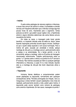 – Insônia

        À parte certas patologias de natureza orgânica e infecciosa,
a causa mais comum de insônia é o stress. A ansiedade e a tensão
nervosa com frequência dificultam que o indivíduo consiga algumas
poucas horas de sono, importantes para o organismo. Certas
posturas ao dormir, que podem causar rigidez e dor, a hipertensão
arterial e alguns distúrbios abdominais são outros fatores comuns
causadores de insônia.
        Em todos os casos, a massagem pode trazer grande
benefício, e é bastante indicada antes de deitar-se. Assim, relaxe
fazendo respirações profundas durante alguns minutos. Certifique-
se que o quarto esteja aquecido e com pouca iluminação. Para a
insônia em geral, causada por ansiedade e tensão, aplique
manteiga de she-yak ou a manteiga comum, particularmente sobre
a cabeça e as extremidades. Se o tempo permitir, e se for
conveniente, aplique a manteiga sobre os 25 pontos de massagem
mencionados anteriormente. Trabalhe particularmente sobre os
pontos 1 a 7 (pontos sobre o crânio) e os pontos 8 e 9 (7ª cervical e
6ª torácica). Nas insônias causadas por febre ou qualquer patologia
inflamatória ou infecciosa, a Loção VI é a mais indicada. Quando
esta ou a manteiga de she-yak não forem disponíveis utilize a
Loção I.

– Taquicardia

       Inúmeros fatores dietéticos e comportamentais podem
causar palpitações ou taquicardia, normalmente sem quaisquer
consequências sérias. Períodos prolongados de irritação, raiva ou
insegurança e stress também causam palpitações e tais crises de
repetição, particularmente durante a noite, podem gerar insônia. A
taquicardia pode ocorrer também como sintoma de patologias
como anemia e hipertensão. Em tais casos, massageie os pontos 1

                                                                 53
 