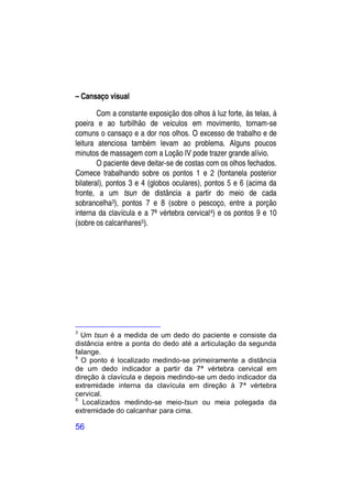 – Cansaço visual

        Com a constante exposição dos olhos à luz forte, às telas, à
poeira e ao turbilhão de veículos em movimento, tornam-se
comuns o cansaço e a dor nos olhos. O excesso de trabalho e de
leitura atenciosa também levam ao problema. Alguns poucos
minutos de massagem com a Loção IV pode trazer grande alívio.
        O paciente deve deitar-se de costas com os olhos fechados.
Comece trabalhando sobre os pontos 1 e 2 (fontanela posterior
bilateral), pontos 3 e 4 (globos oculares), pontos 5 e 6 (acima da
fronte, a um tsun de distância a partir do meio de cada
sobrancelha3), pontos 7 e 8 (sobre o pescoço, entre a porção
interna da clavícula e a 7ª vértebra cervical 4) e os pontos 9 e 10
(sobre os calcanhares5).




3
  Um tsun é a medida de um dedo do paciente e consiste da
distância entre a ponta do dedo até a articulação da segunda
falange.
4
  O ponto é localizado medindo-se primeiramente a distância
de um dedo indicador a partir da 7ª vértebra cervical em
direção à clavícula e depois medindo-se um dedo indicador da
extremidade interna da clavícula em direção à 7ª vértebra
cervical.
5
   Localizados medindo-se meio-tsun ou meia polegada da
extremidade do calcanhar para cima.

56
 
