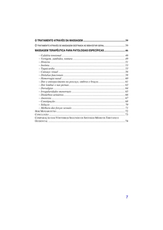 O TRATAMENTO ATRAVÉS DA MASSAGEM .......................................................... 39
O TRATAMENTO ATRAVÉS DE MASSAGEM DESTINADA AO BEM-ESTAR GERAL............................. 39
MASSAGEM TERAPÊUTICA PARA PATOLOGIAS ESPECÍFICAS ............................. 46
   – Cefaléia tensional ........................................................................................ 46
   – Vertigem, zumbidos, tontura ........................................................................ 49
   – Histeria ....................................................................................................... 51
   – Insônia......................................................................................................... 53
   – Taquicardia ................................................................................................. 53
   – Cansaço visual ............................................................................................ 56
   – Dislalias funcionais ..................................................................................... 58
   – Hemorragia nasal ........................................................................................ 60
   – Dor e entorpecimento no pescoço, ombros e braços ..................................... 61
   – Dor lombar e nas pernas.............................................................................. 63
   – Dorsalgias ................................................................................................... 64
   – Irregularidades menstruais .......................................................................... 65
   – Distúrbios urinários ..................................................................................... 66
   – Anorexia ...................................................................................................... 67
   – Constipação................................................................................................. 68
   – Soluços ........................................................................................................ 70
   – Melhora das forças sexuais .......................................................................... 71
HOR MOXABUSTÃO ............................................................................................... 72
CONCLUSÃO ......................................................................................................... 73
COMPARAÇÃO DAS VÉRTEBRAS SEGUNDO OS SISTEMAS MÉDICOS TIBETANO E
OCIDENTAL .......................................................................................................... 74




                                                                                                                     7
 