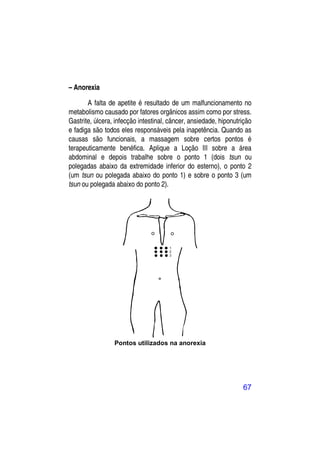 – Anorexia

       A falta de apetite é resultado de um malfuncionamento no
metabolismo causado por fatores orgânicos assim como por stress.
Gastrite, úlcera, infecção intestinal, câncer, ansiedade, hiponutrição
e fadiga são todos eles responsáveis pela inapetência. Quando as
causas são funcionais, a massagem sobre certos pontos é
terapeuticamente benéfica. Aplique a Loção III sobre a área
abdominal e depois trabalhe sobre o ponto 1 (dois tsun ou
polegadas abaixo da extremidade inferior do esterno), o ponto 2
(um tsun ou polegada abaixo do ponto 1) e sobre o ponto 3 (um
tsun ou polegada abaixo do ponto 2).




                 Pontos utilizados na anorexia




                                                                  67
 