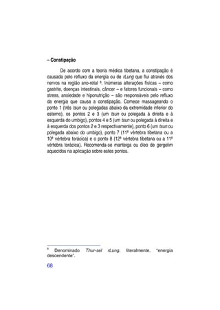 – Constipação

        De acordo com a teoria médica tibetana, a constipação é
causada pelo refluxo da energia ou de rLung que flui através dos
nervos na região ano-retal 8. Inúmeras alterações físicas – como
gastrite, doenças intestinais, câncer – e fatores funcionais – como
stress, ansiedade e hiponutrição – são responsáveis pelo refluxo
da energia que causa a constipação. Comece massageando o
ponto 1 (três tsun ou polegadas abaixo da extremidade inferior do
esterno), os pontos 2 e 3 (um tsun ou polegada à direita e à
esquerda do umbigo), pontos 4 e 5 (um tsun ou polegada à direita e
à esquerda dos pontos 2 e 3 respectivamente), ponto 6 (um tsun ou
polegada abaixo do umbigo), ponto 7 (11ª vértebra tibetana ou a
10ª vértebra torácica) e o ponto 8 (12ª vértebra tibetana ou a 11ª
vértebra torácica). Recomenda-se manteiga ou óleo de gergelim
aquecidos na aplicação sobre estes pontos.




8
   Denominado       Thur-sel    rLung,    literalmente,   “energia
descendente”.

68
 