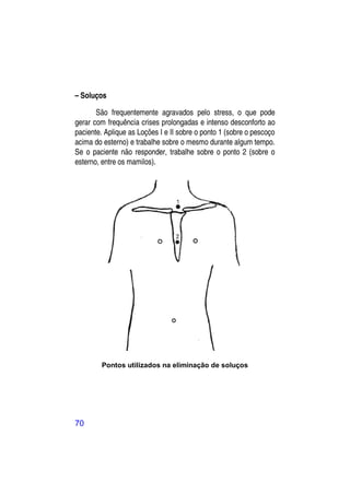 – Soluços

       São frequentemente agravados pelo stress, o que pode
gerar com frequência crises prolongadas e intenso desconforto ao
paciente. Aplique as Loções I e II sobre o ponto 1 (sobre o pescoço
acima do esterno) e trabalhe sobre o mesmo durante algum tempo.
Se o paciente não responder, trabalhe sobre o ponto 2 (sobre o
esterno, entre os mamilos).




        Pontos utilizados na eliminação de soluços




70
 