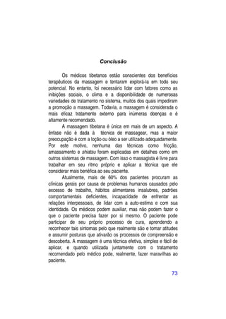 Conclusão

        Os médicos tibetanos estão conscientes dos benefícios
terapêuticos da massagem e tentaram explorá-la em todo seu
potencial. No entanto, foi necessário lidar com fatores como as
inibições sociais, o clima e a disponibilidade de numerosas
variedades de tratamento no sistema, muitos dos quais impediram
a promoção a massagem. Todavia, a massagem é considerada o
mais eficaz tratamento externo para inúmeras doenças e é
altamente recomendado.
        A massagem tibetana é única em mais de um aspecto. A
ênfase não é dada à técnica de massagear, mas a maior
preocupação é com a loção ou óleo a ser utilizado adequadamente.
Por este motivo, nenhuma das técnicas como fricção,
amassamento e shiatsu foram explicadas em detalhes como em
outros sistemas de massagem. Com isso o massagista é livre para
trabalhar em seu ritmo próprio e aplicar a técnica que ele
considerar mais benéfica ao seu paciente.
        Atualmente, mais de 60% dos pacientes procuram as
clínicas gerais por causa de problemas humanos causados pelo
excesso de trabalho, hábitos alimentares insalubres, padrões
comportamentais deficientes, incapacidade de enfrentar as
relações interpessoais, de lidar com a auto-estima e com sua
identidade. Os médicos podem auxiliar, mas não podem fazer o
que o paciente precisa fazer por si mesmo. O paciente pode
participar de seu próprio processo de cura, aprendendo a
reconhecer tais sintomas pelo que realmente são e tomar atitudes
e assumir posturas que ativarão os processos de compreensão e
descoberta. A massagem é uma técnica efetiva, simples e fácil de
aplicar, e quando utilizada juntamente com o tratamento
recomendado pelo médico pode, realmente, fazer maravilhas ao
paciente.

                                                             73
 
