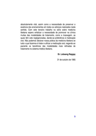 absolutamente vital, assim como a necessidade de preservar a
essência dos ensinamentos em todos os esforços realizados neste
sentido. Com este terceiro trabalho na série sobre medicina
tibetana espero enfatizar a necessidade de promover na clínica
muitas das modalidades de tratamento, como a massagem, as
quais têm sido negligenciadas, dando-se preferência à medicação
oral. Não podemos declarar nossa prática da medicina tibetana se
tudo o que fazemos é tratar e utilizar a medicação oral, negando ao
paciente os benefícios das modalidades mais refinadas de
tratamento no sistema médico tibetano.

                                             Dr. Lobsang Rapgay

                                            31 de outubro de 1985




                                                                 9
 