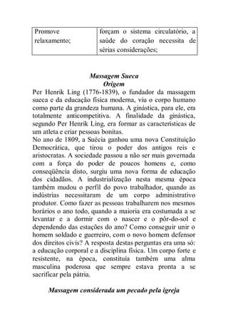 Promove
relaxamento;
forçam o sistema circulatório, a
saúde do coração necessita de
sérias considerações;
Massagem Sueca
Origem
Per Henrik Ling (1776-1839), o fundador da massagem
sueca e da educação física moderna, viu o corpo humano
como parte da grandeza humana. A ginástica, para ele, era
totalmente anticompetitiva. A finalidade da ginástica,
segundo Per Henrik Ling, era formar as características de
um atleta e criar pessoas bonitas.
No ano de 1809, a Suécia ganhou uma nova Constituição
Democrática, que tirou o poder dos antigos reis e
aristocratas. A sociedade passou a não ser mais governada
com a força do poder de poucos homens e, como
conseqüência disto, surgiu uma nova forma de educação
dos cidadãos. A industrialização nesta mesma época
também mudou o perfil do povo trabalhador, quando as
indústrias necessitaram de um corpo administrativo
produtor. Como fazer as pessoas trabalharem nos mesmos
horários o ano todo, quando a maioria era costumada a se
levantar e a dormir com o nascer e o pôr-do-sol e
dependendo das estações do ano? Como conseguir unir o
homem soldado e guerreiro, com o novo homem defensor
dos direitos civis? A resposta destas perguntas era uma só:
a educação corporal e a disciplina física. Um corpo forte e
resistente, na época, constituía também uma alma
masculina poderosa que sempre estava pronta a se
sacrificar pela pátria.
Massagem considerada um pecado pela igreja
 