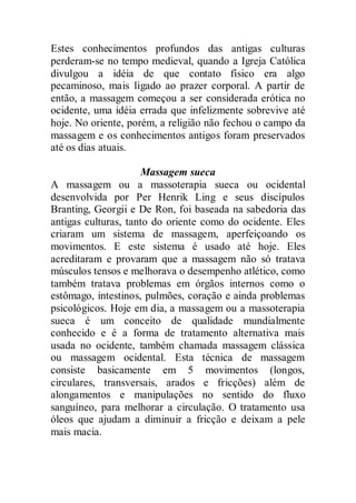 Estes conhecimentos profundos das antigas culturas
perderam-se no tempo medieval, quando a Igreja Católica
divulgou a idéia de que contato físico era algo
pecaminoso, mais ligado ao prazer corporal. A partir de
então, a massagem começou a ser considerada erótica no
ocidente, uma idéia errada que infelizmente sobrevive até
hoje. No oriente, porém, a religião não fechou o campo da
massagem e os conhecimentos antigos foram preservados
até os dias atuais.
Massagem sueca
A massagem ou a massoterapia sueca ou ocidental
desenvolvida por Per Henrik Ling e seus discípulos
Branting, Georgii e De Ron, foi baseada na sabedoria das
antigas culturas, tanto do oriente como do ocidente. Eles
criaram um sistema de massagem, aperfeiçoando os
movimentos. E este sistema é usado até hoje. Eles
acreditaram e provaram que a massagem não só tratava
músculos tensos e melhorava o desempenho atlético, como
também tratava problemas em órgãos internos como o
estômago, intestinos, pulmões, coração e ainda problemas
psicológicos. Hoje em dia, a massagem ou a massoterapia
sueca é um conceito de qualidade mundialmente
conhecido e é a forma de tratamento alternativa mais
usada no ocidente, também chamada massagem clássica
ou massagem ocidental. Esta técnica de massagem
consiste basicamente em 5 movimentos (longos,
circulares, transversais, arados e fricções) além de
alongamentos e manipulações no sentido do fluxo
sanguíneo, para melhorar a circulação. O tratamento usa
óleos que ajudam a diminuir a fricção e deixam a pele
mais macia.
 